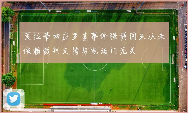 莫拉蒂回应罗基事件强调国米从未依赖裁判支持与电话门无关