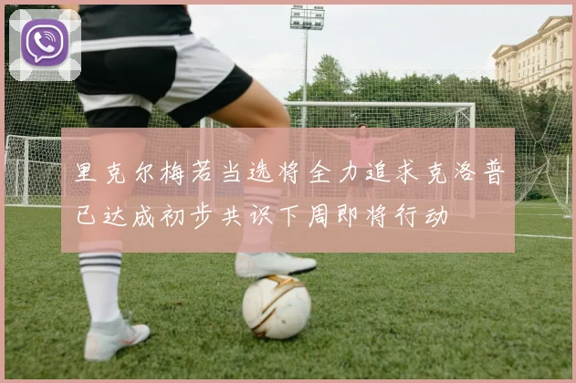 里克尔梅若当选将全力追求克洛普已达成初步共识下周即将行动