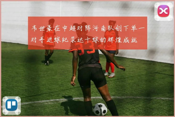 韦世豪在中超对阵河南队创下单一对手进球纪录达十球的辉煌成就