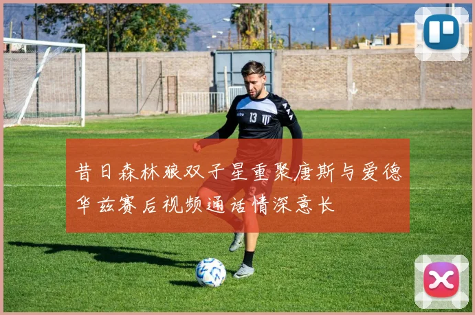 昔日森林狼双子星重聚唐斯与爱德华兹赛后视频通话情深意长