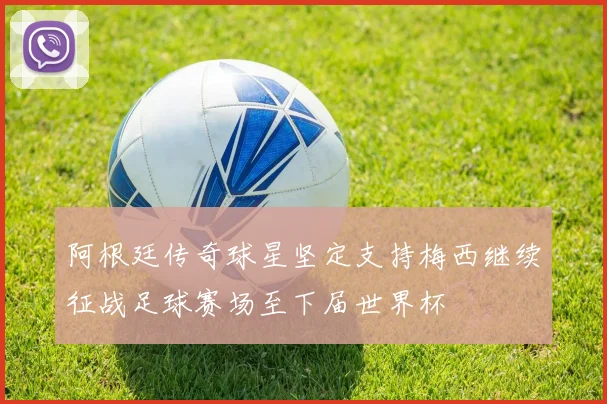 阿根廷传奇球星坚定支持梅西继续征战足球赛场至下届世界杯