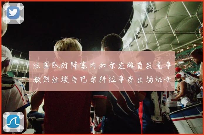 法国队对阵塞内加尔左路首发竞争激烈杜埃与巴尔科拉争夺出场机会