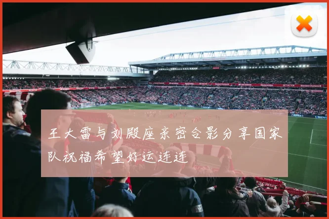王大雷与刘殿座亲密合影分享国家队祝福希望好运连连