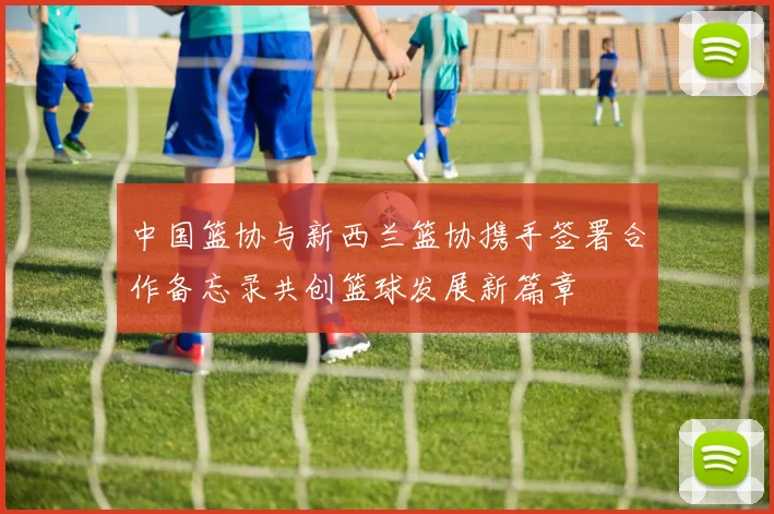 中国篮协与新西兰篮协携手签署合作备忘录共创篮球发展新篇章
