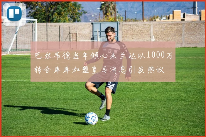 巴尔韦德当年倾心米兰达以1000万转会库库加盟皇马消息引发热议